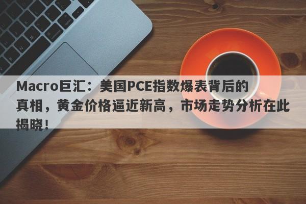 Macro巨汇:美国PCE指数爆表背后的真相,黄金价格逼近新高,市场走势分析在此揭晓!