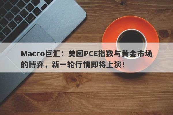 Macro巨汇:美国PCE指数与黄金市场的博弈,新一轮行情即将上演!
