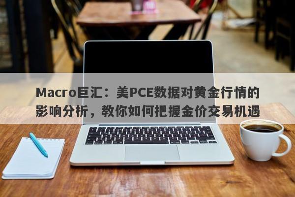 Macro巨汇:美PCE数据对黄金行情的影响分析,教你如何把握金价交易机遇