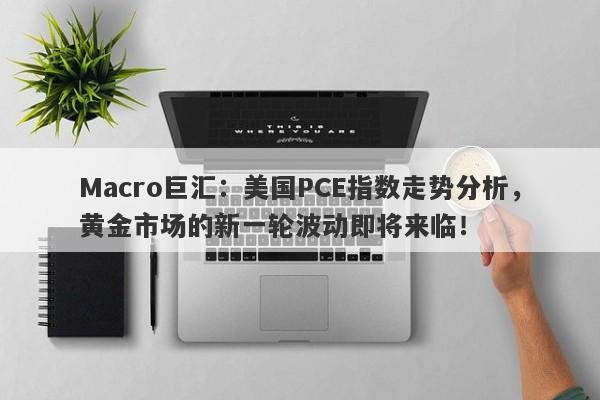 Macro巨汇:美国PCE指数走势分析,黄金市场的新一轮波动即将来临!