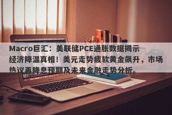 Macro巨汇:美联储PCE通胀数据揭示经济降温真相!美元走势疲软黄金飙升,市场热议再降息预期及未来金融走势分析。