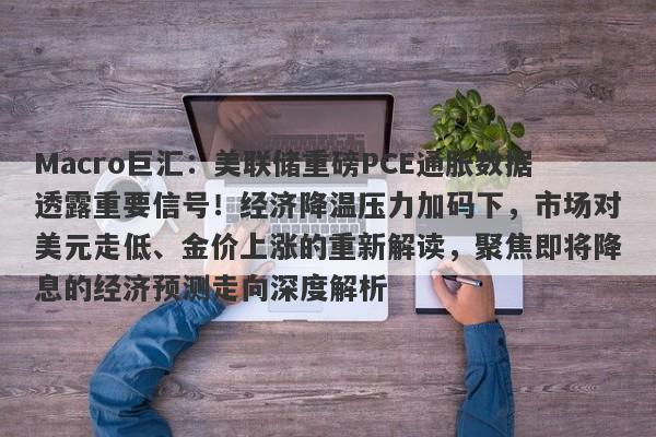 Macro巨汇:美联储重磅PCE通胀数据透露重要信号!经济降温压力加码下,市场对美元走低、金价上涨的重新解读,聚焦即将降息的经济预测走向深度解析