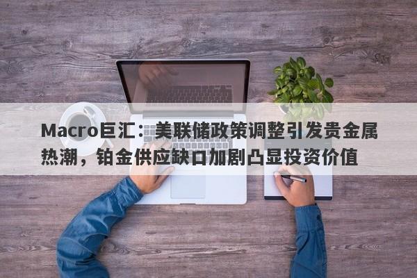 Macro巨汇:美联储政策调整引发贵金属热潮,铂金供应缺口加剧凸显投资价值