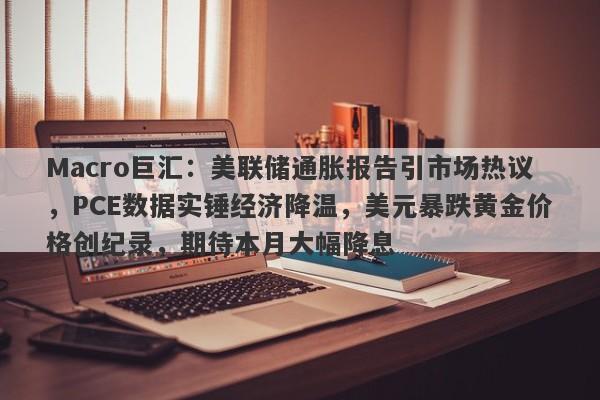 Macro巨汇:美联储通胀报告引市场热议,PCE数据实锤经济降温,美元暴跌黄金价格创纪录,期待本月大幅降息