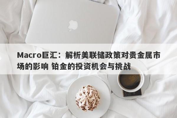 Macro巨汇:解析美联储政策对贵金属市场的影响 铂金的投资机会与挑战
