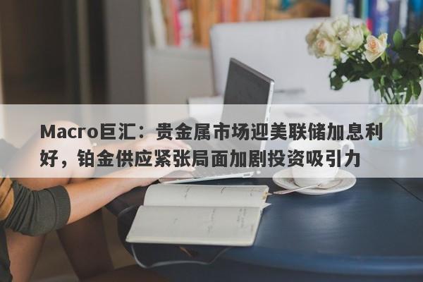 Macro巨汇:贵金属市场迎美联储加息利好,铂金供应紧张局面加剧投资吸引力