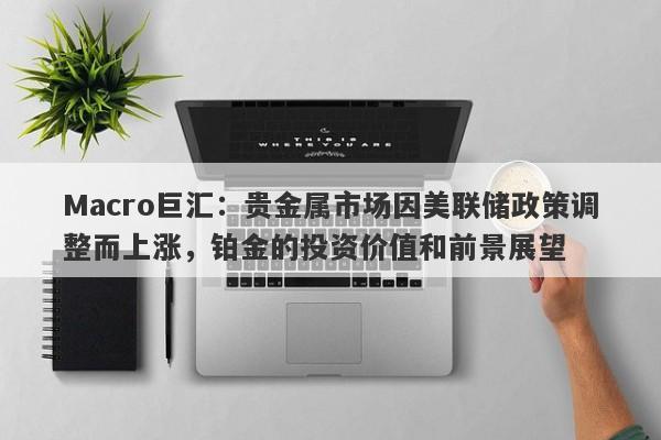 Macro巨汇:贵金属市场因美联储政策调整而上涨,铂金的投资价值和前景展望