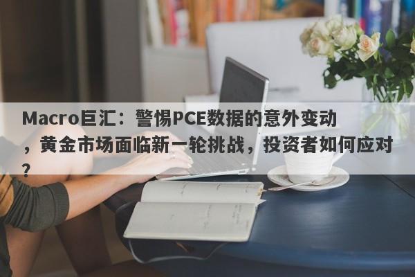 Macro巨汇:警惕PCE数据的意外变动,黄金市场面临新一轮挑战,投资者如何应对?