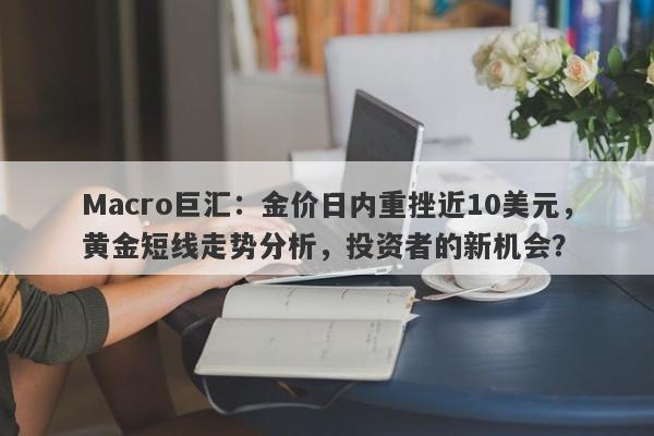Macro巨汇:金价日内重挫近10美元,黄金短线走势分析,投资者的新机会?