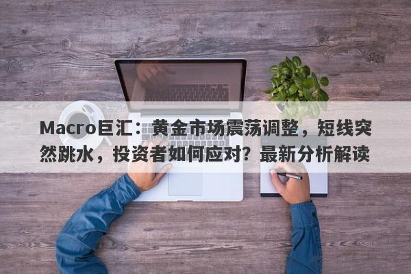Macro巨汇:黄金市场震荡调整,短线突然跳水,投资者如何应对?最新分析解读