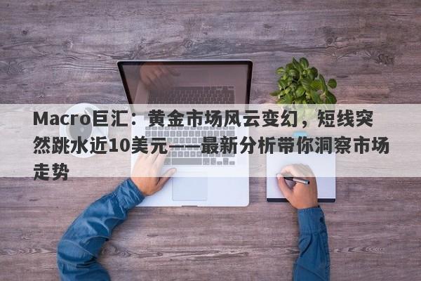Macro巨汇:黄金市场风云变幻,短线突然跳水近10美元——最新分析带你洞察市场走势