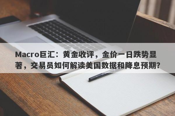 Macro巨汇:黄金收评,金价一日跌势显著,交易员如何解读美国数据和降息预期?