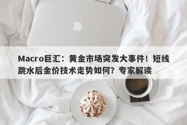 Macro巨汇:黄金市场突发大事件!短线跳水后金价技术走势如何?专家解读