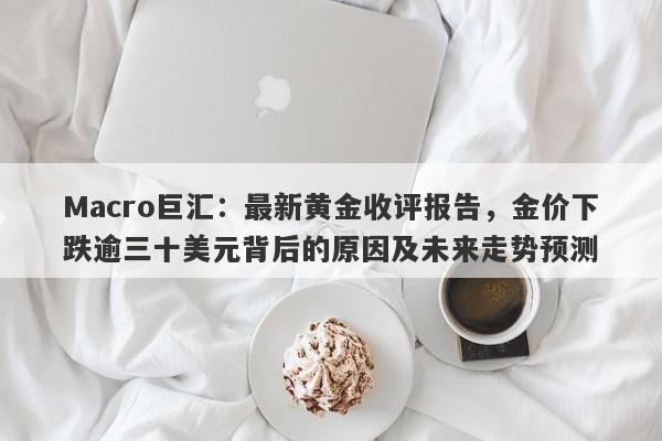 Macro巨汇:最新黄金收评报告,金价下跌逾三十美元背后的原因及未来走势预测