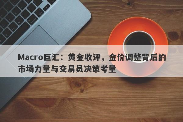 Macro巨汇:黄金收评,金价调整背后的市场力量与交易员决策考量
