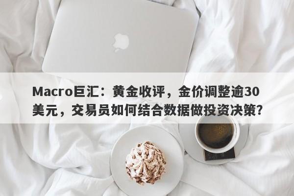 Macro巨汇:黄金收评,金价调整逾30美元,交易员如何结合数据做投资决策?