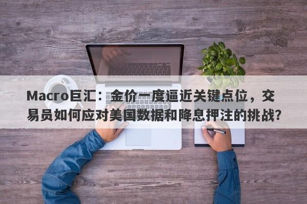 Macro巨汇:金价一度逼近关键点位,交易员如何应对美国数据和降息押注的挑战?
