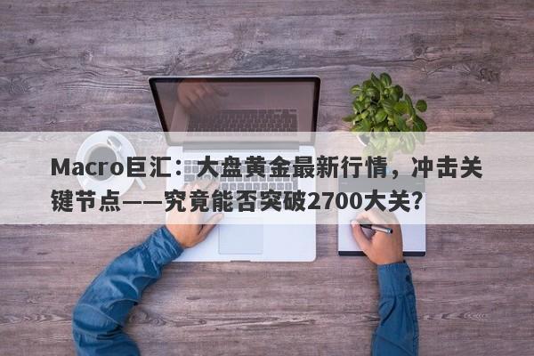 Macro巨汇:大盘黄金最新行情,冲击关键节点——究竟能否突破2700大关?