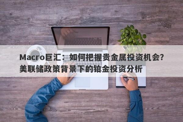 Macro巨汇:如何把握贵金属投资机会?美联储政策背景下的铂金投资分析