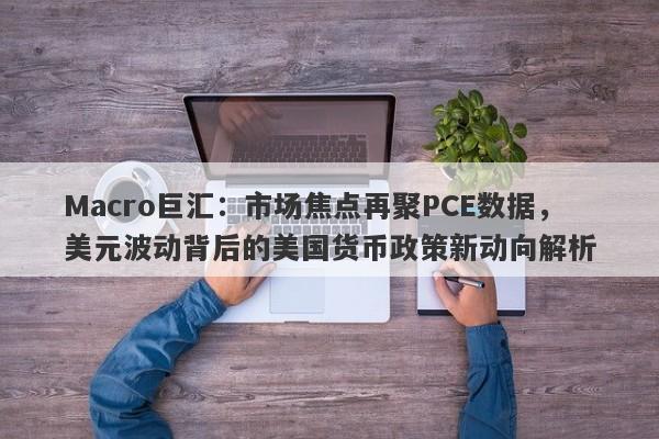 Macro巨汇:市场焦点再聚PCE数据,美元波动背后的美国货币政策新动向解析