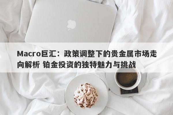 Macro巨汇:政策调整下的贵金属市场走向解析 铂金投资的独特魅力与挑战