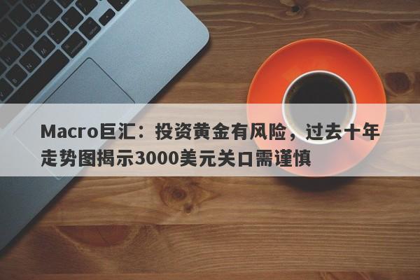 Macro巨汇:投资黄金有风险,过去十年走势图揭示3000美元关口需谨慎