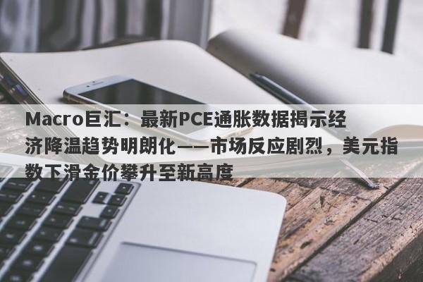 Macro巨汇:最新PCE通胀数据揭示经济降温趋势明朗化——市场反应剧烈,美元指数下滑金价攀升至新高度