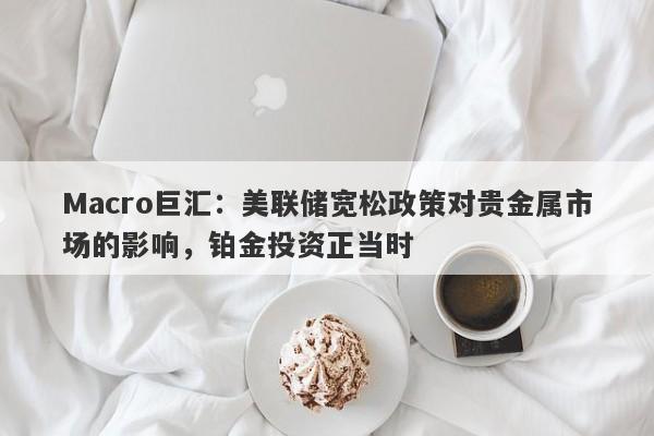 Macro巨汇:美联储宽松政策对贵金属市场的影响,铂金投资正当时