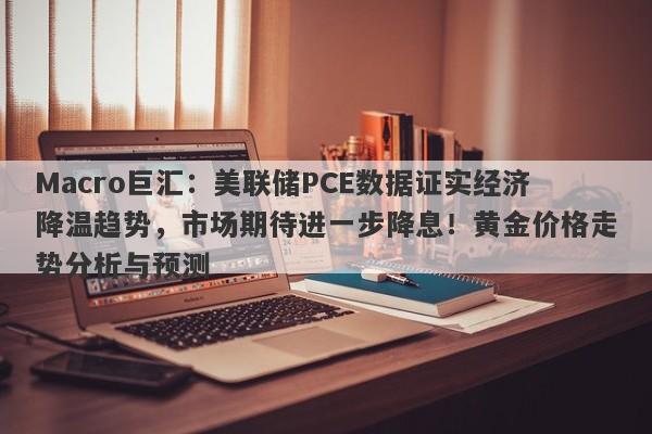 Macro巨汇:美联储PCE数据证实经济降温趋势,市场期待进一步降息!黄金价格走势分析与预测