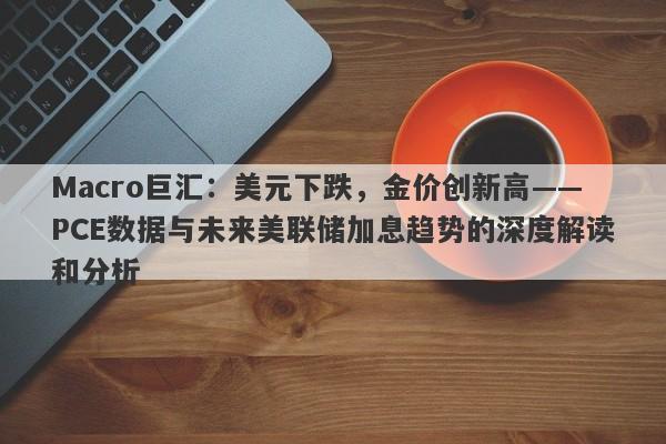 Macro巨汇:美元下跌,金价创新高——PCE数据与未来美联储加息趋势的深度解读和分析