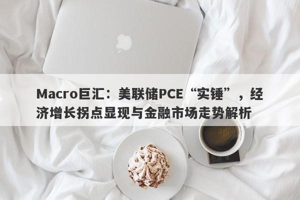 Macro巨汇:美联储PCE“实锤”,经济增长拐点显现与金融市场走势解析