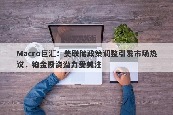 Macro巨汇:美联储政策调整引发市场热议,铂金投资潜力受关注