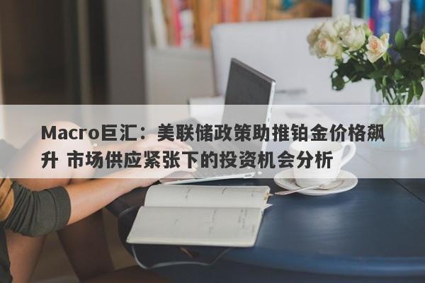 Macro巨汇:美联储政策助推铂金价格飙升 市场供应紧张下的投资机会分析