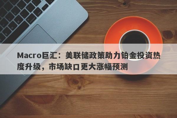 Macro巨汇:美联储政策助力铂金投资热度升级,市场缺口更大涨幅预测