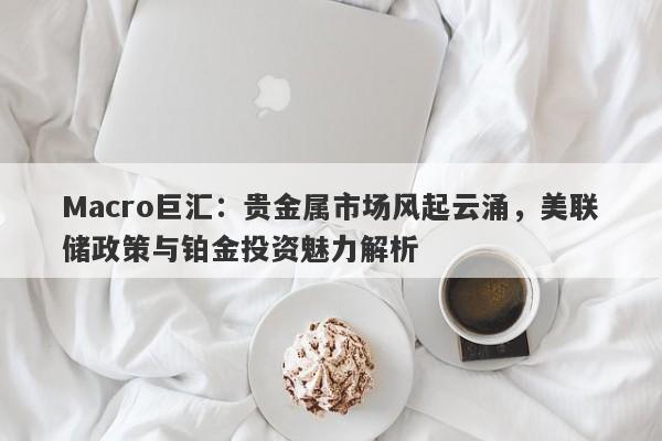 Macro巨汇：贵金属市场风起云涌，美联储政策与铂金投资魅力解析