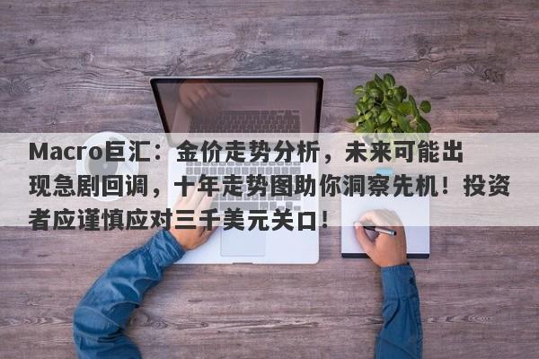 Macro巨汇：金价走势分析，未来可能出现急剧回调，十年走势图助你洞察先机！投资者应谨慎应对三千美元关口！