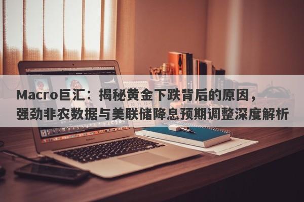 Macro巨汇：揭秘黄金下跌背后的原因，强劲非农数据与美联储降息预期调整深度解析