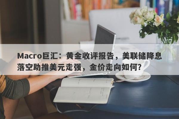 Macro巨汇：黄金收评报告，美联储降息落空助推美元走强，金价走向如何？