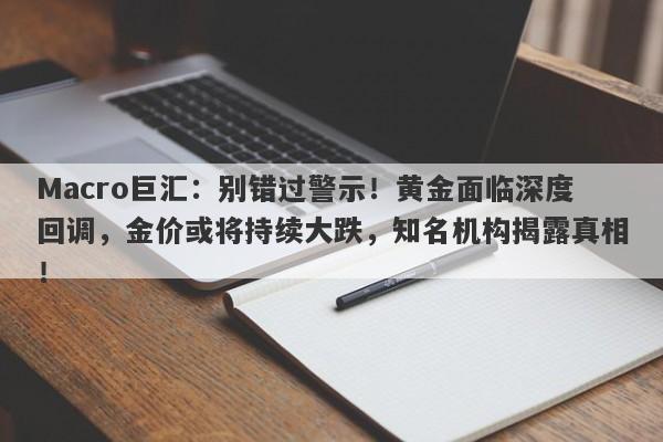 Macro巨汇：别错过警示！黄金面临深度回调，金价或将持续大跌，知名机构揭露真相！
