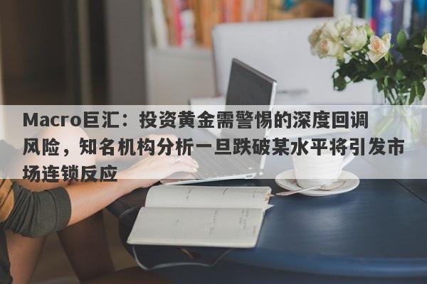 Macro巨汇：投资黄金需警惕的深度回调风险，知名机构分析一旦跌破某水平将引发市场连锁反应