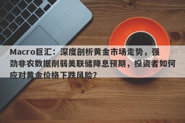 Macro巨汇：深度剖析黄金市场走势，强劲非农数据削弱美联储降息预期，投资者如何应对黄金价格下跌风险？