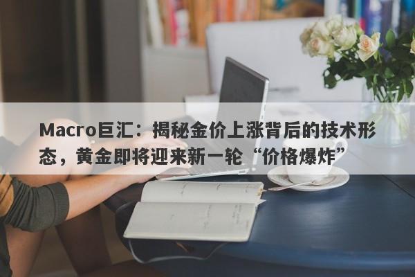 Macro巨汇：揭秘金价上涨背后的技术形态，黄金即将迎来新一轮“价格爆炸”