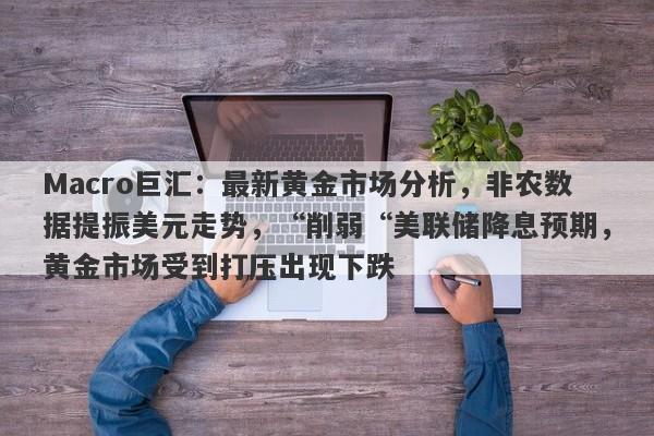 Macro巨汇：最新黄金市场分析，非农数据提振美元走势，“削弱“美联储降息预期，黄金市场受到打压出现下跌