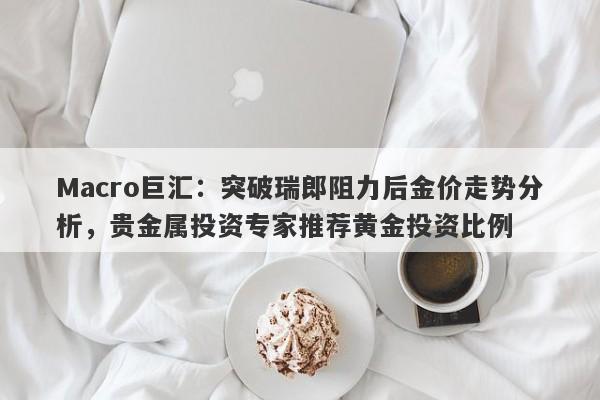 Macro巨汇：突破瑞郎阻力后金价走势分析，贵金属投资专家推荐黄金投资比例