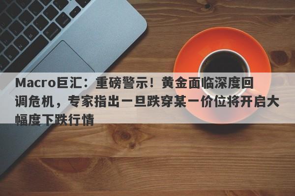 Macro巨汇：重磅警示！黄金面临深度回调危机，专家指出一旦跌穿某一价位将开启大幅度下跌行情
