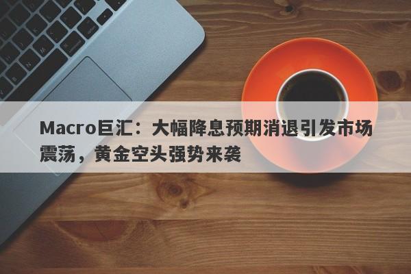Macro巨汇：大幅降息预期消退引发市场震荡，黄金空头强势来袭
