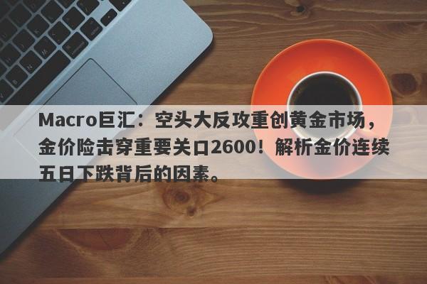 Macro巨汇:空头大反攻重创黄金市场,金价险击穿重要关口2600!解析金价连续五日下跌背后的因素。 Macro巨汇:空头大反攻重创黄金市场,金价险击穿重要关口2600!解析金价连续五日下跌背后的因素。