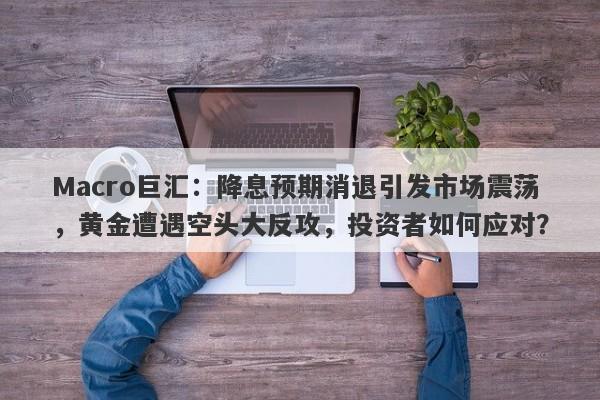 Macro巨汇：降息预期消退引发市场震荡，黄金遭遇空头大反攻，投资者如何应对？