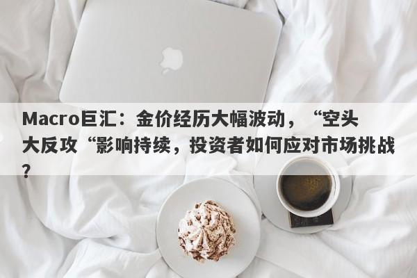 Macro巨汇：金价经历大幅波动，“空头大反攻“影响持续，投资者如何应对市场挑战？