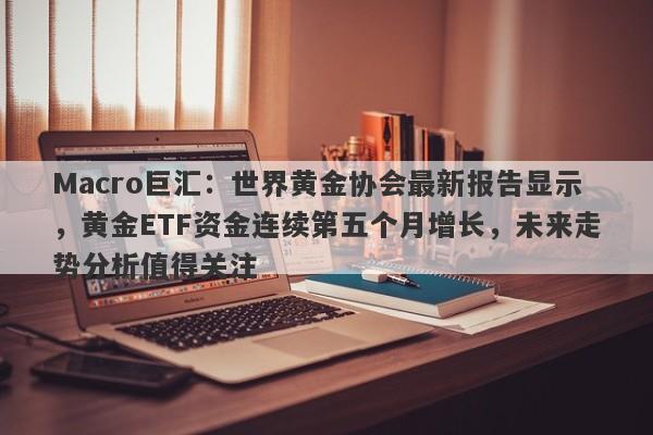 Macro巨汇：世界黄金协会最新报告显示，黄金ETF资金连续第五个月增长，未来走势分析值得关注